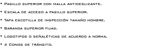 • Pasillo superior con malla antideslizante. • Escala de acceso a pasillo superior.
• Tapa escotilla de inspección tamaño hombre.
• Baranda superior fijas. • Logotipos o señaléticas de acuerdo a norma. • 4 Conos de tránsito. 