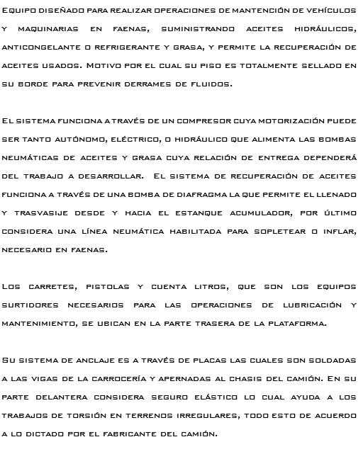 Equipo diseñado para realizar operaciones de mantención de vehículos y maquinarias en faenas, suministrando aceites hidráulicos, anticongelante o refrigerante y grasa, y permite la recuperación de aceites usados. Motivo por el cual su piso es totalmente sellado en su borde para prevenir derrames de fluidos. El sistema funciona a través de un compresor cuya motorización puede ser tanto autónomo, eléctrico, o hidráulico que alimenta las bombas neumáticas de aceites y grasa cuya relación de entrega dependerá del trabajo a desarrollar. El sistema de recuperación de aceites funciona a través de una bomba de diafragma la que permite el llenado y trasvasije desde y hacia el estanque acumulador, por último considera una línea neumática habilitada para sopletear o inflar, necesario en faenas. Los carretes, pistolas y cuenta litros, que son los equipos surtidores necesarios para las operaciones de lubricación y mantenimiento, se ubican en la parte trasera de la plataforma. Su sistema de anclaje es a través de placas las cuales son soldadas a las vigas de la carrocería y apernadas al chasis del camión. En su parte delantera considera seguro elástico lo cual ayuda a los trabajos de torsión en terrenos irregulares, todo esto de acuerdo a lo dictado por el fabricante del camión. 