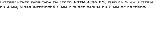 Íntegramente fabricada en acero ASTM A-36 ES, piso en 5 mm, lateral en 4 mm, vigas inferiores 6 mm y cubre cabina en 2 mm de espesor. 